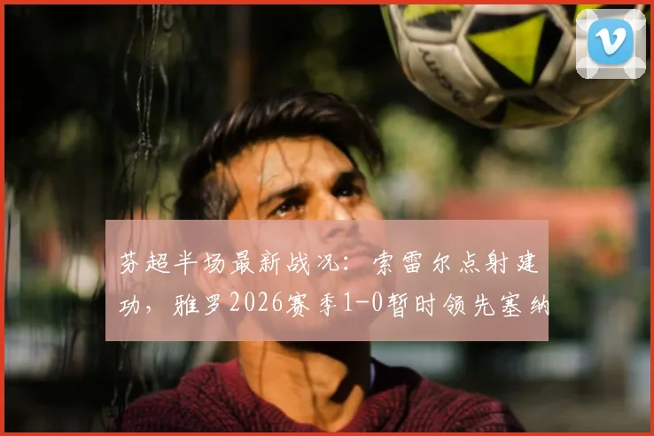 芬超半场最新战况：索雷尔点射建功，雅罗2026赛季1-0暂时领先塞纳乔其，附关键进球回放与解读