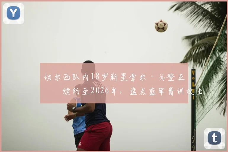 切尔西队内18岁新星索尔·戈登正式续约至2026年，盘点蓝军青训攻击手未来前景