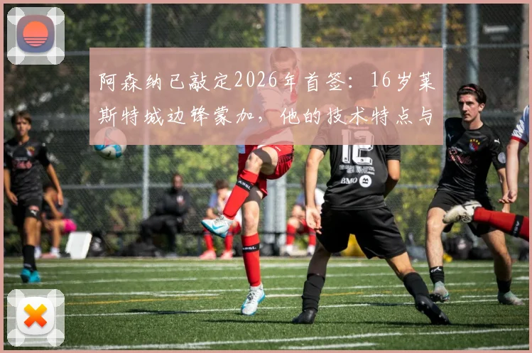 阿森纳已敲定2026年首签：16岁莱斯特城边锋蒙加，他的技术特点与未来前景分析