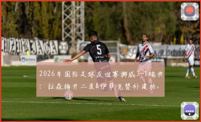 2026年国际足球友谊赛挪威3-1瑞典：拉森梅开二度&伊萨克替补建功，挪威队最新阵容解析与比赛回顾