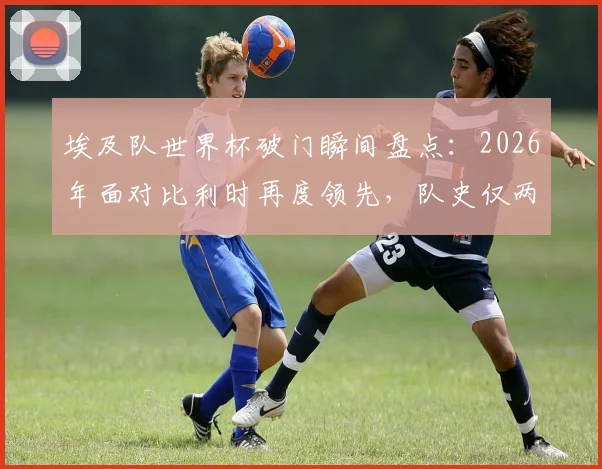 埃及队世界杯破门瞬间盘点:2026年面对比利时再度领先,队史仅两次,背后有何玄机?