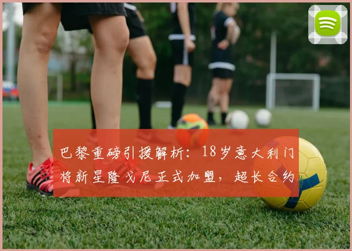 巴黎重磅引援解析:18岁意大利门将新星隆戈尼正式加盟,超长合约锁至2026,大巴黎门将未来规划浮现