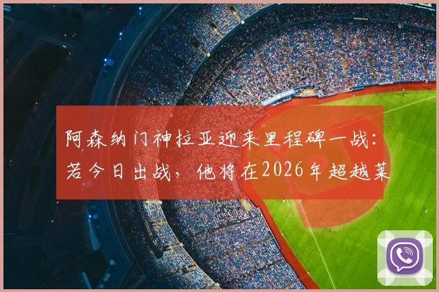 阿森纳门神拉亚迎来里程碑一战：若今日出战，他将在2026年超越莱曼，加冕队史欧冠出场第一门将