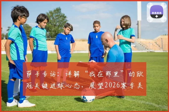 萨卡专访：详解“我在那里”的欧冠关键进球心态，展望2026赛季美好结局之路